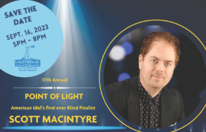Save the Date Lighthouse of Pinellas 17th annual Point of Light event, featuring Scott MacIntyre, American Idol's first-ever blind finalist and motivational speaker. September 16th, 2023 5 pm - 8 pm Lighthouse of Pinellas 6925 112th Circle N. Ste. 103 Largo, FL 33773
